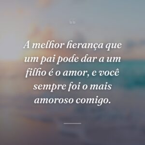A melhor herança que um pai pode dar a um filho é o amor, e você sempre foi o mais amoroso comigo.