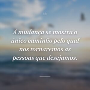 A mudança se mostra o único caminho pelo qual nos tornaremos as pessoas que desejamos.
