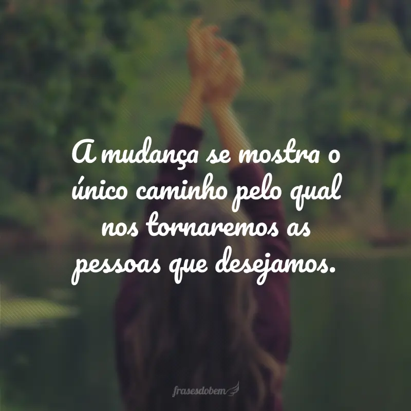 A mudança se mostra o único caminho pelo qual nos tornaremos as pessoas que desejamos.