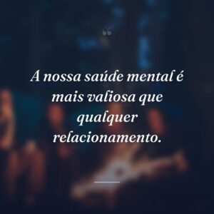 A nossa saúde mental é mais valiosa que qualquer relacionamento.