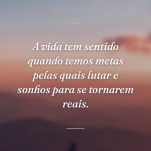 A vida tem sentido quando temos metas pelas quais lutar e sonhos para se tornarem reais.