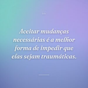 Aceitar mudanças necessárias é a melhor forma de impedir que elas sejam traumáticas.