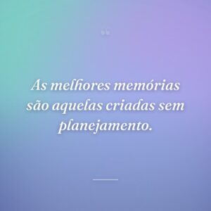 As melhores memórias são aquelas criadas sem planejamento.