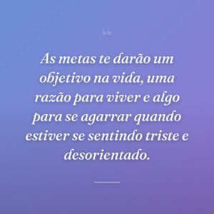 As metas te darão um objetivo na vida, uma razão para viver e algo para se agarrar quando estiver se sentindo triste e desorientado.