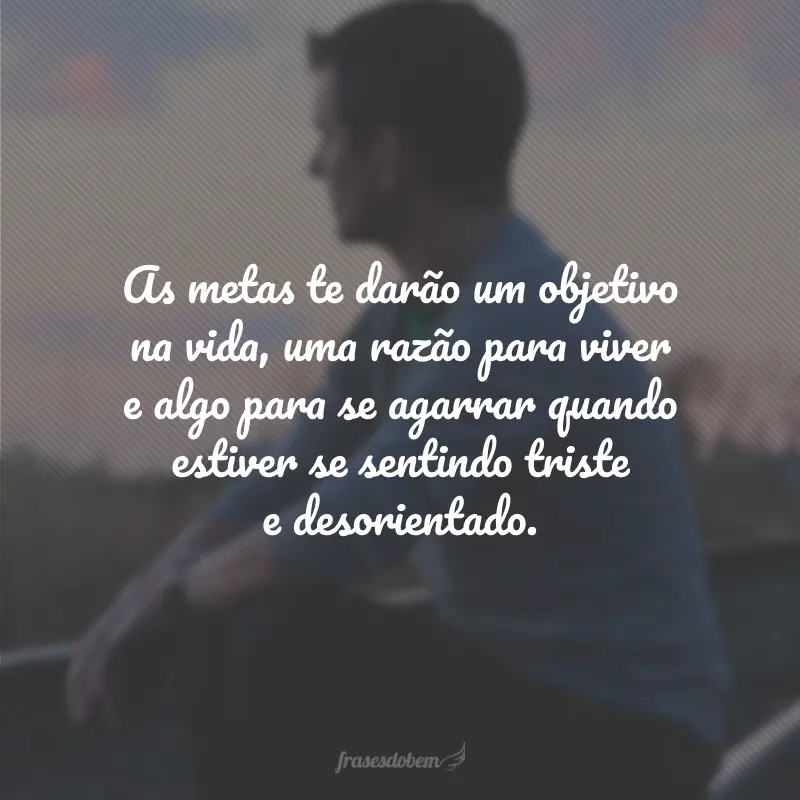 As metas te darão um objetivo na vida, uma razão para viver e algo para se agarrar quando estiver se sentindo triste e desorientado.