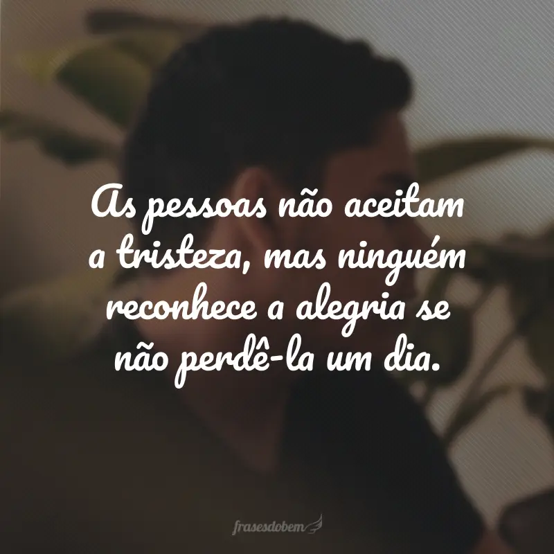 As pessoas não aceitam a tristeza, mas ninguém reconhece a alegria se não perdê-la um dia.