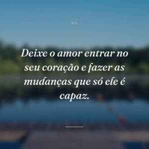 Deixe o amor entrar no seu coração e fazer as mudanças que só ele é capaz.