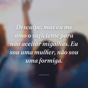 Desculpe, mas eu me amo o suficiente para não aceitar migalhas. Eu sou uma mulher, não sou uma formiga.