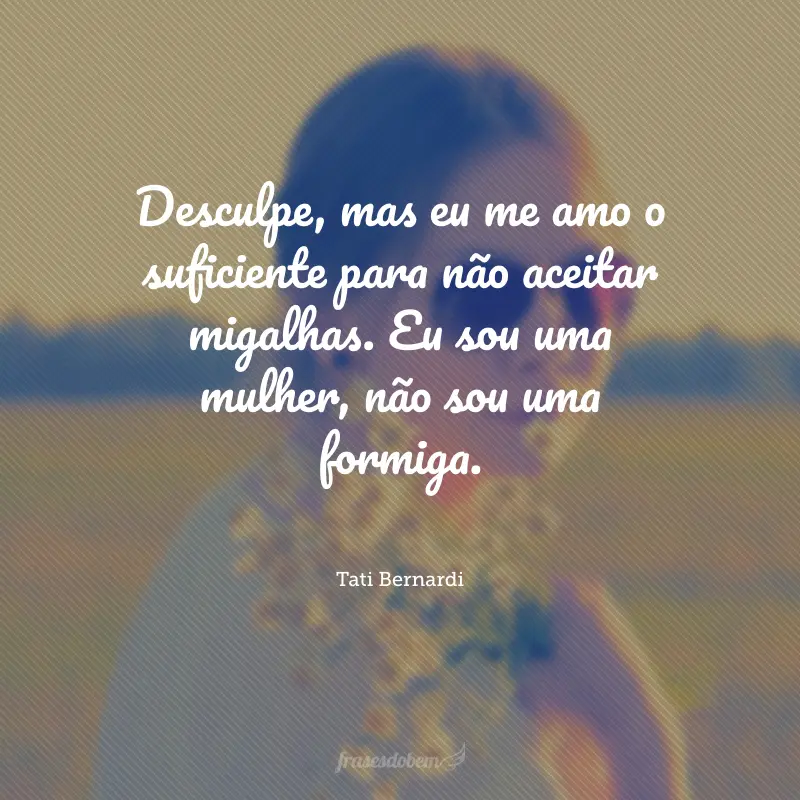 Desculpe, mas eu me amo o suficiente para não aceitar migalhas. Eu sou uma mulher, não sou uma formiga.