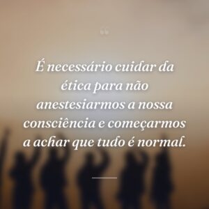 É necessário cuidar da ética para não anestesiarmos a nossa consciência e começarmos a achar que tudo é normal.