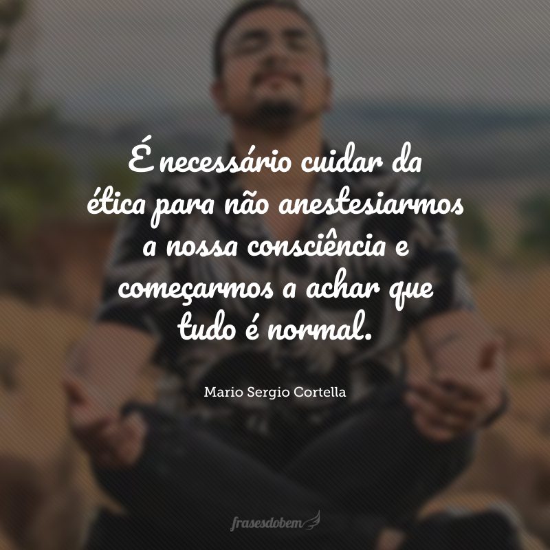 É necessário cuidar da ética para não anestesiarmos a nossa consciência e começarmos a achar que tudo é normal.