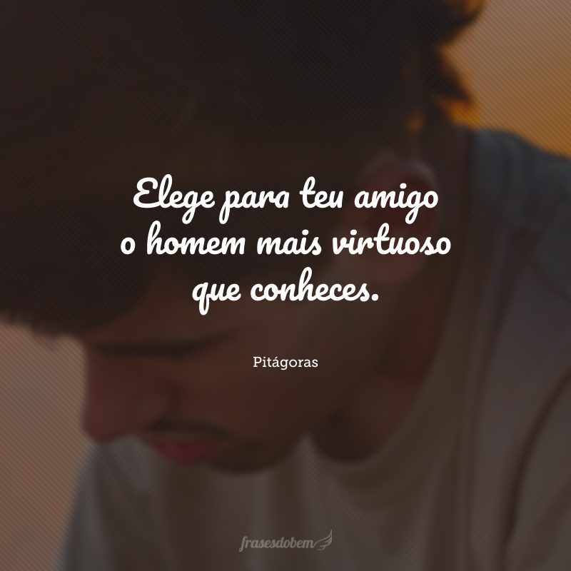 Elege para teu amigo o homem mais virtuoso que conheces.