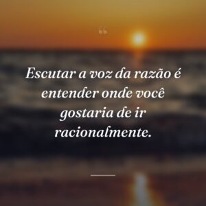Escutar a voz da razão é entender onde você gostaria de ir racionalmente.