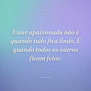 Estar apaixonada não é quando tudo fica lindo. É quando todos os outros ficam feios.