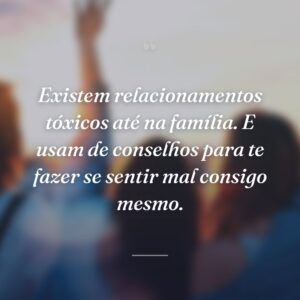 Existem relacionamentos tóxicos até na família. E usam de conselhos para te fazer se sentir mal consigo mesmo.