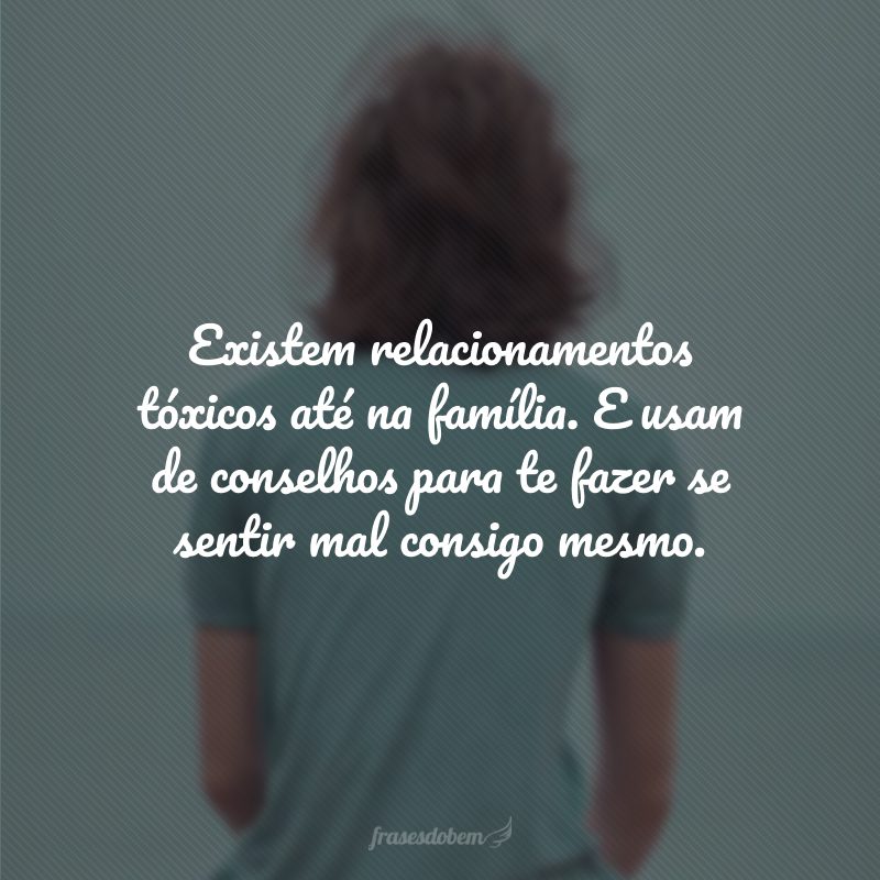 Existem relacionamentos tóxicos até na família. E usam de conselhos para te fazer se sentir mal consigo mesmo.