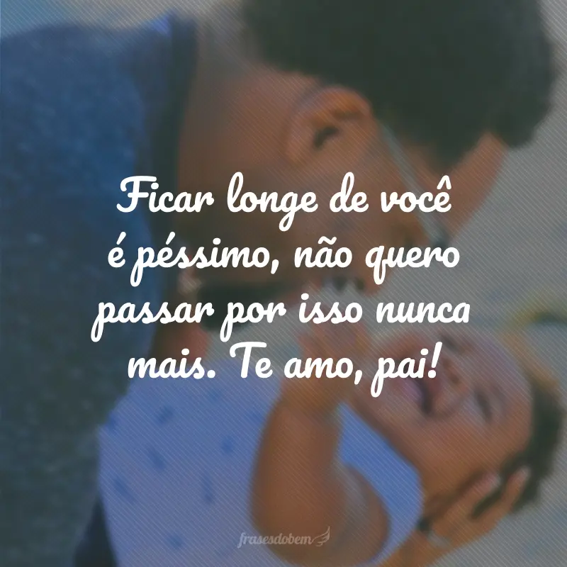 Ficar longe de você é péssimo, não quero passar por isso nunca mais. Te amo, pai!