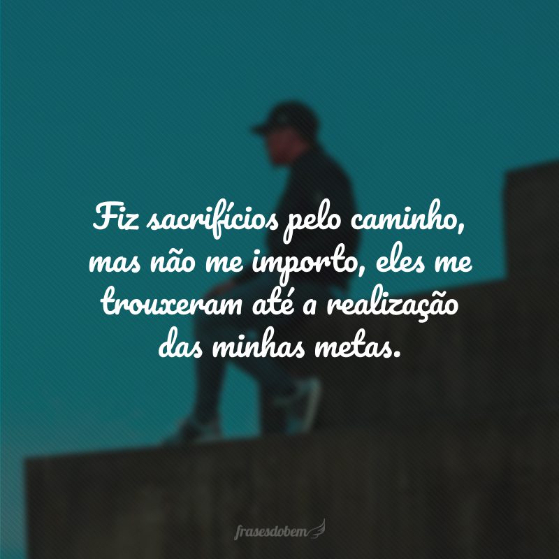 Fiz sacrifícios pelo caminho, mas não me importo, eles me trouxeram até a realização das minhas metas.