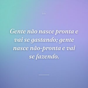 Gente não nasce pronta e vai se gastando; gente nasce não-pronta e vai se fazendo.