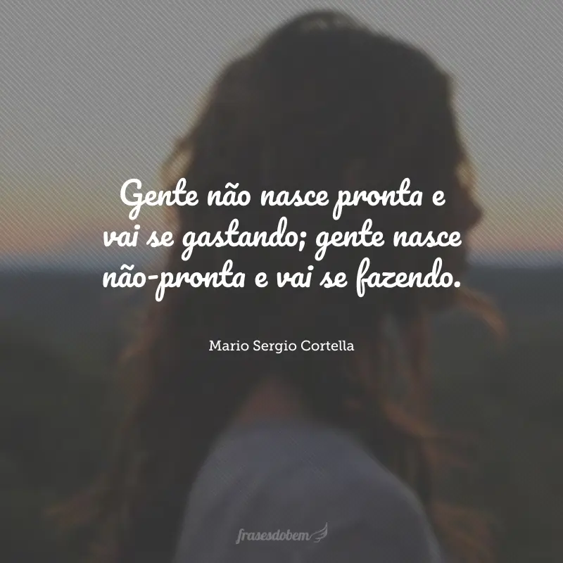 Gente não nasce pronta e vai se gastando; gente nasce não-pronta e vai se fazendo.