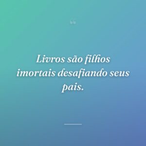 Livros são filhos imortais desafiando seus pais.