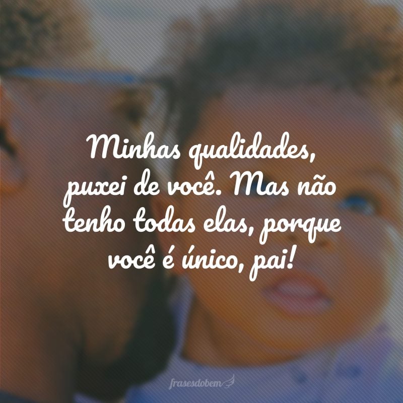 Minhas qualidades, puxei de você. Mas não tenho todas elas, porque você é único, pai!