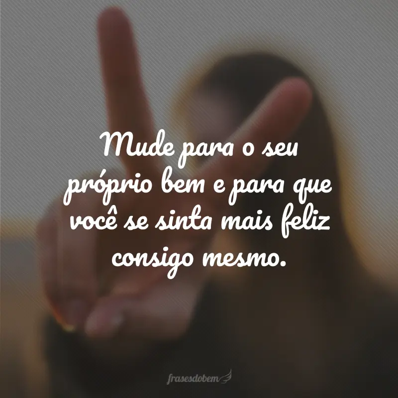 Mude para o seu próprio bem e para que você se sinta mais feliz consigo mesmo.