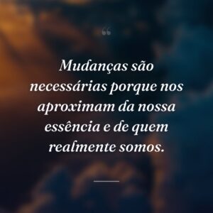 Mudanças são necessárias porque nos aproximam da nossa essência e de quem realmente somos.