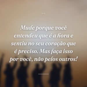 Mude porque você entendeu que é a hora e sentiu no seu coração que é preciso. Mas faça isso por você, não pelos outros!