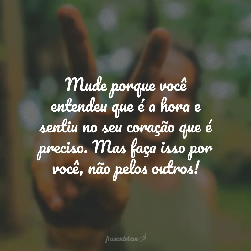 Mude porque você entendeu que é a hora e sentiu no seu coração que é preciso. Mas faça isso por você, não pelos outros!