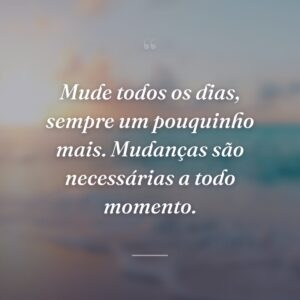 Mude todos os dias, sempre um pouquinho mais. Mudanças são necessárias a todo momento.