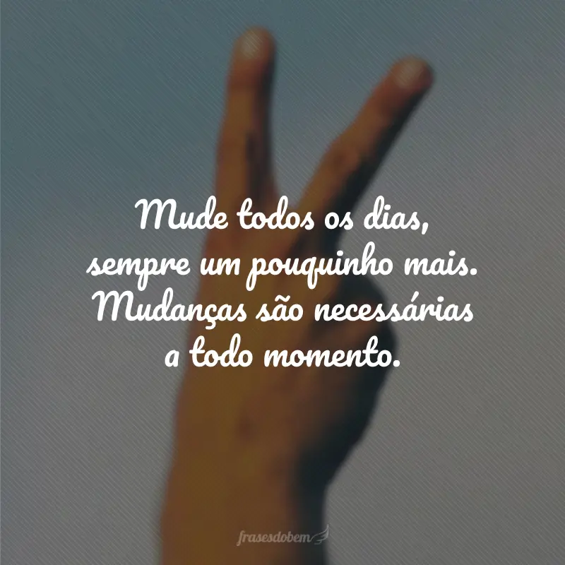 Mude todos os dias, sempre um pouquinho mais. Mudanças são necessárias a todo momento.