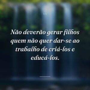 Não deverão gerar filhos quem não quer dar-se ao trabalho de criá-los e educá-los.