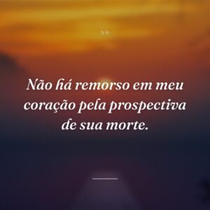 Não há remorso em meu coração pela prospectiva de sua morte.