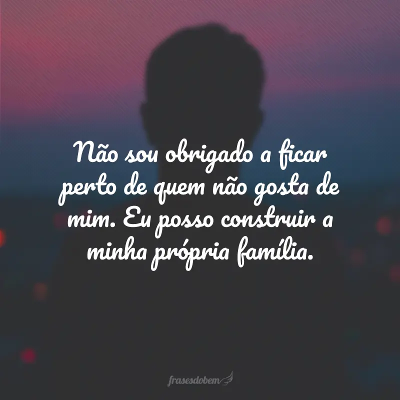 Não sou obrigado a ficar perto de quem não gosta de mim. Eu posso construir a minha própria família.