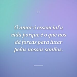 O amor é essencial a vida porque é o que nos dá forças para lutar pelos nossos sonhos.