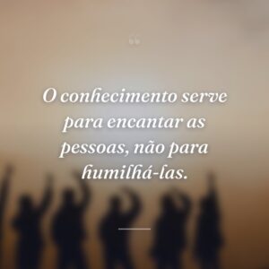 O conhecimento serve para encantar as pessoas, não para humilhá-las.