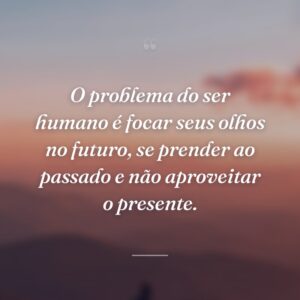 O problema do ser humano é focar seus olhos no futuro, se prender ao passado e não aproveitar o presente.