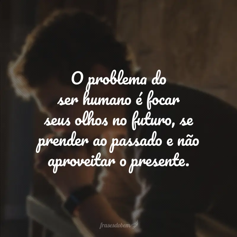 O problema do ser humano é focar seus olhos no futuro, se prender ao passado e não aproveitar o presente.