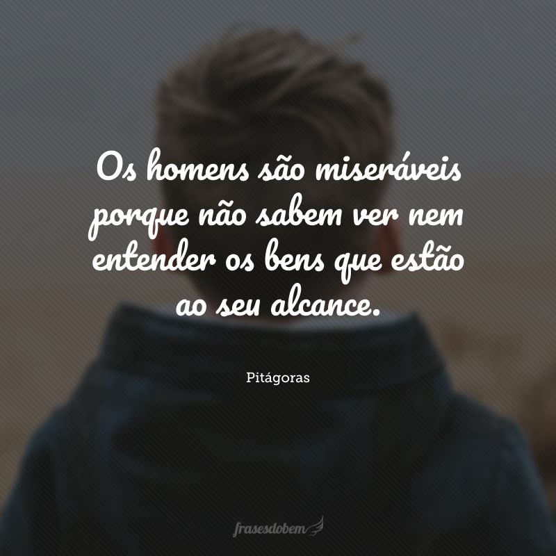 Os homens são miseráveis porque não sabem ver nem entender os bens que estão ao seu alcance.