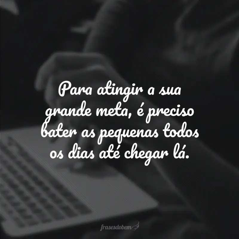 Para atingir a sua grande meta, é preciso bater as pequenas todos os dias até chegar lá.