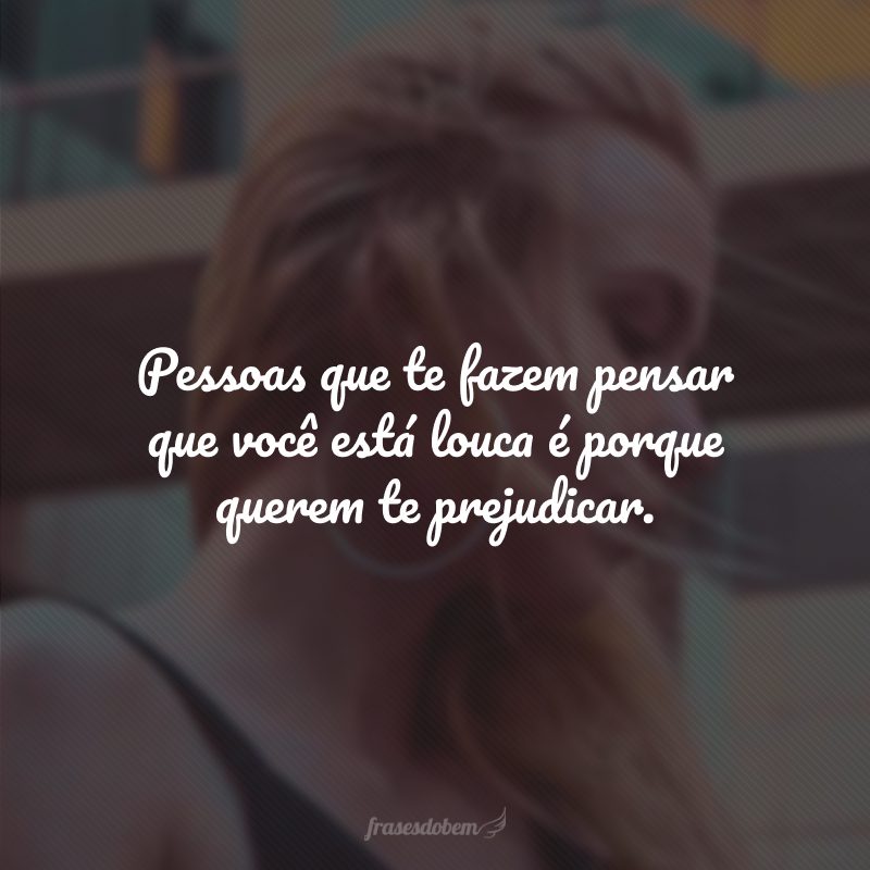 Pessoas que te fazem pensar que você está louca é porque querem te prejudicar.