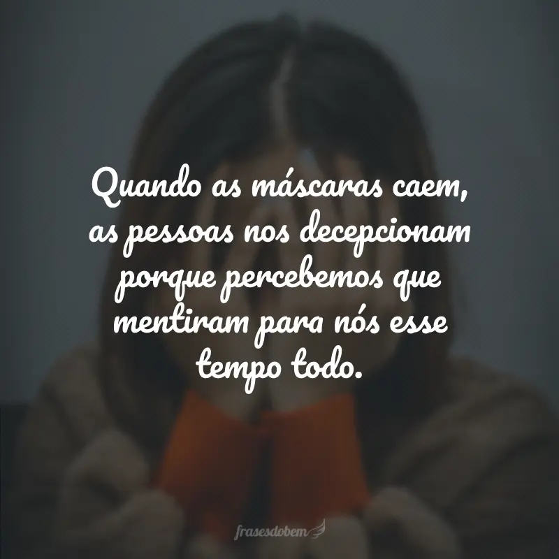 Quando as máscaras caem, as pessoas nos decepcionam porque percebemos que mentiram para nós esse tempo todo.