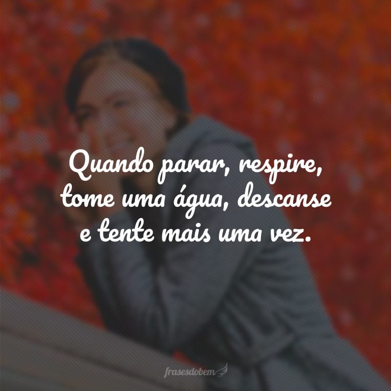 Quando parar, respire, tome uma água, descanse e tente mais uma vez.