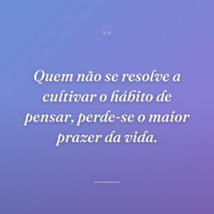 Quem não se resolve a cultivar o hábito de pensar, perde-se o maior prazer da vida.
