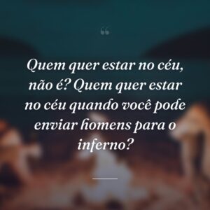 Quem quer estar no céu, não é? Quem quer estar no céu quando você pode enviar homens para o inferno?