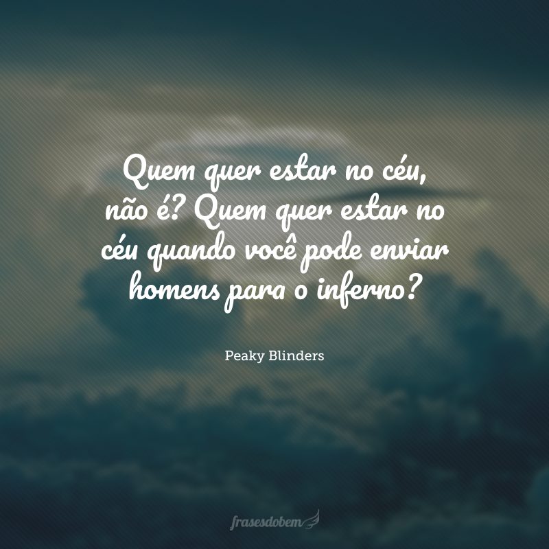 Quem quer estar no céu, não é? Quem quer estar no céu quando você pode enviar homens para o inferno? 