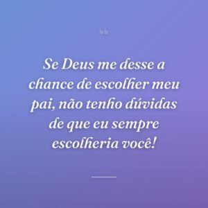 Se Deus me desse a chance de escolher meu pai, não tenho dúvidas de que eu sempre escolheria você!