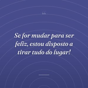 Se for mudar para ser feliz, estou disposto a tirar tudo do lugar!