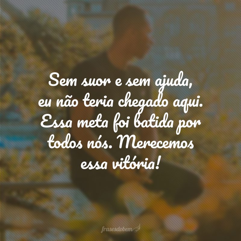 Sem suor e sem ajuda, eu não teria chegado aqui. Essa meta foi batida por todos nós. Merecemos essa vitória!